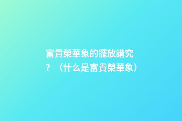 富貴榮華象的擺放講究？（什么是富貴榮華象）